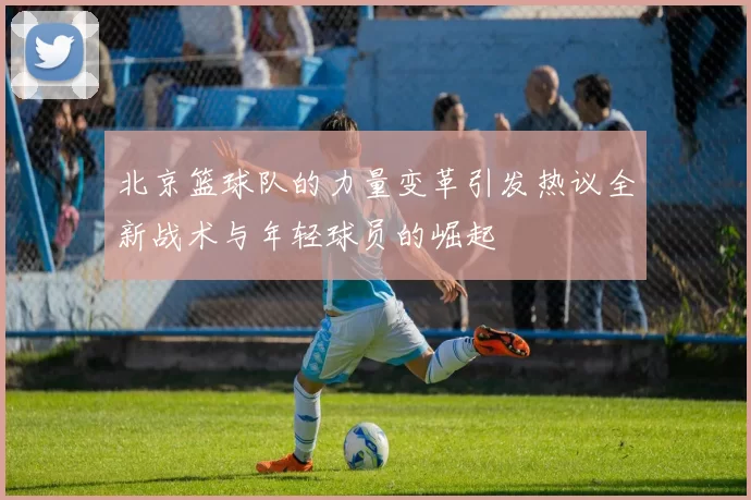 北京篮球队的力量变革引发热议全新战术与年轻球员的崛起