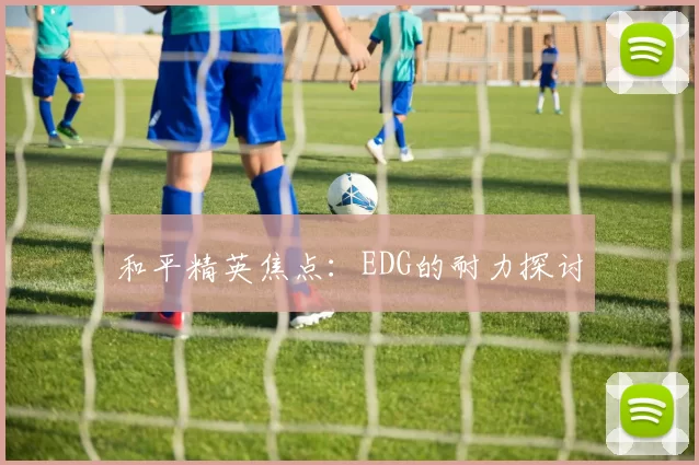 和平精英焦点：EDG的耐力探讨