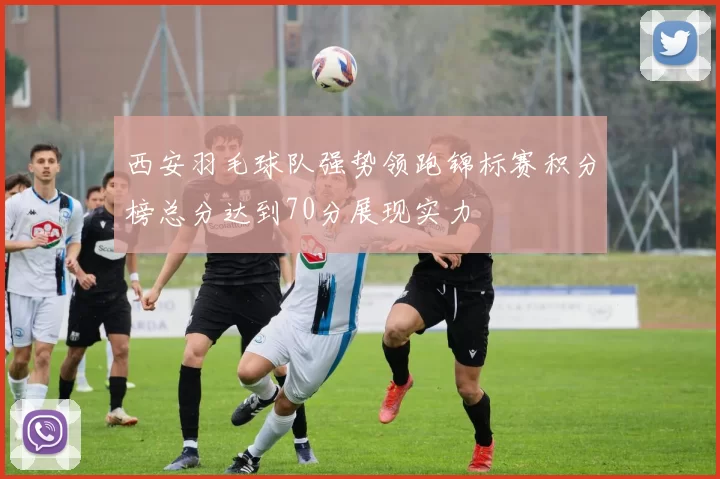 西安羽毛球队强势领跑锦标赛积分榜总分达到70分展现实力