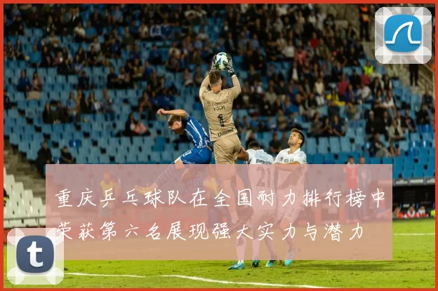 重庆乒乓球队在全国耐力排行榜中荣获第六名展现强大实力与潜力