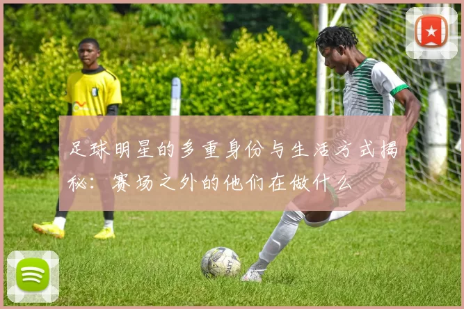 足球明星的多重身份与生活方式揭秘：赛场之外的他们在做什么