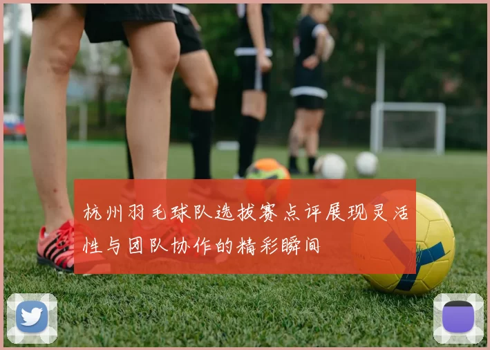 杭州羽毛球队选拔赛点评展现灵活性与团队协作的精彩瞬间