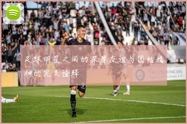 足球明星之间的深厚友谊与团结精神的完美诠释