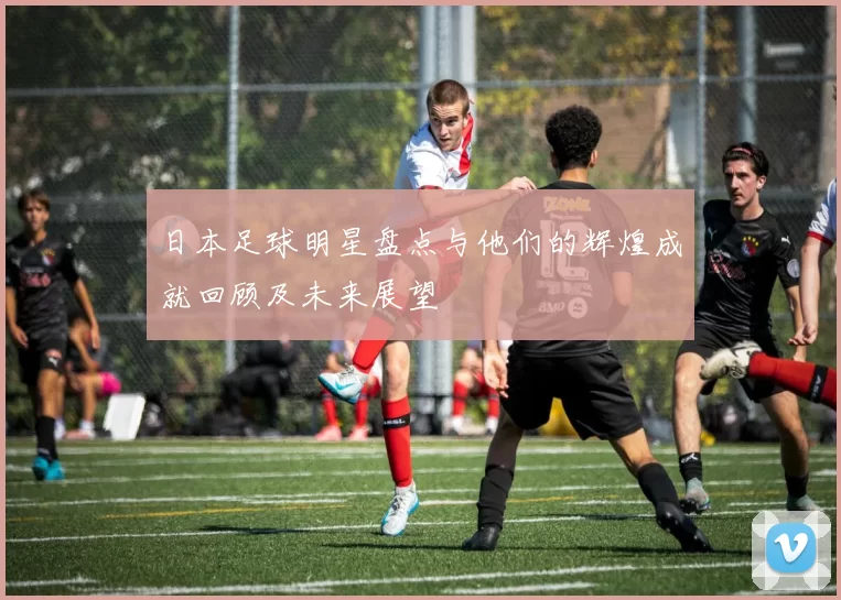 日本足球明星盘点与他们的辉煌成就回顾及未来展望
